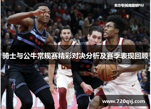 骑士与公牛常规赛精彩对决分析及赛季表现回顾