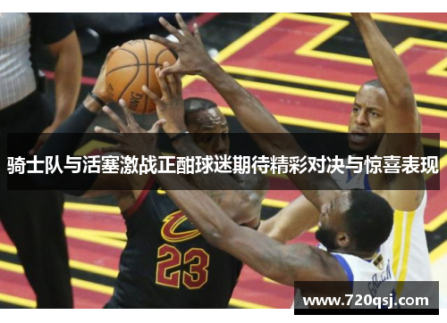 骑士队与活塞激战正酣球迷期待精彩对决与惊喜表现