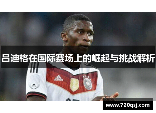 吕迪格在国际赛场上的崛起与挑战解析