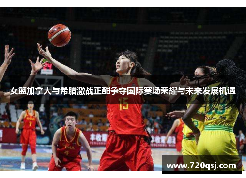 女篮加拿大与希腊激战正酣争夺国际赛场荣耀与未来发展机遇